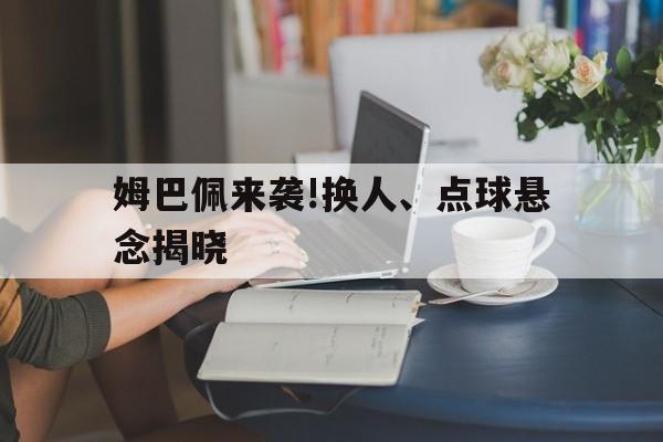 姆巴佩来袭!换人、点球悬念揭晓的简单介绍 姆巴佩来袭!换人、点球悬念揭晓的简单介绍